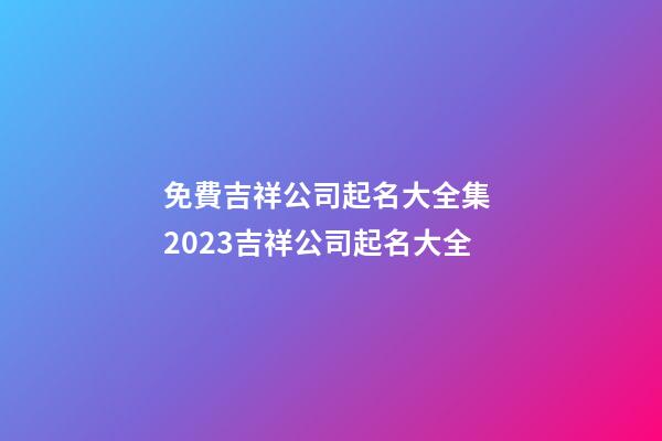 免費吉祥公司起名大全集 2023吉祥公司起名大全-第1張-公司起名-玄機派